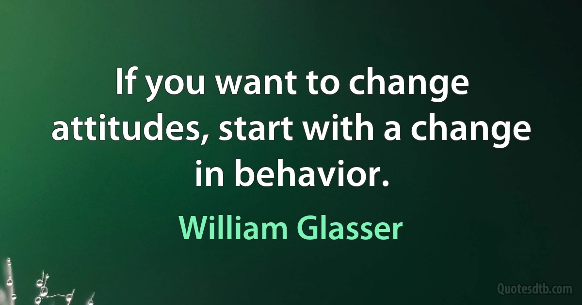 If you want to change attitudes, start with a change in behavior. (William Glasser)