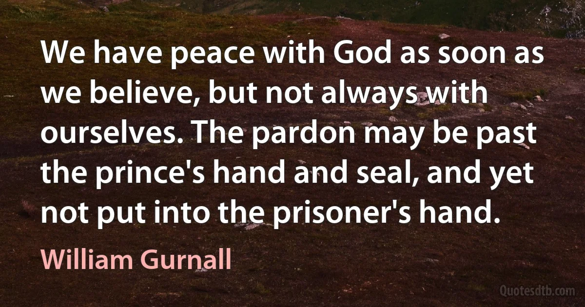 We have peace with God as soon as we believe, but not always with ourselves. The pardon may be past the prince's hand and seal, and yet not put into the prisoner's hand. (William Gurnall)