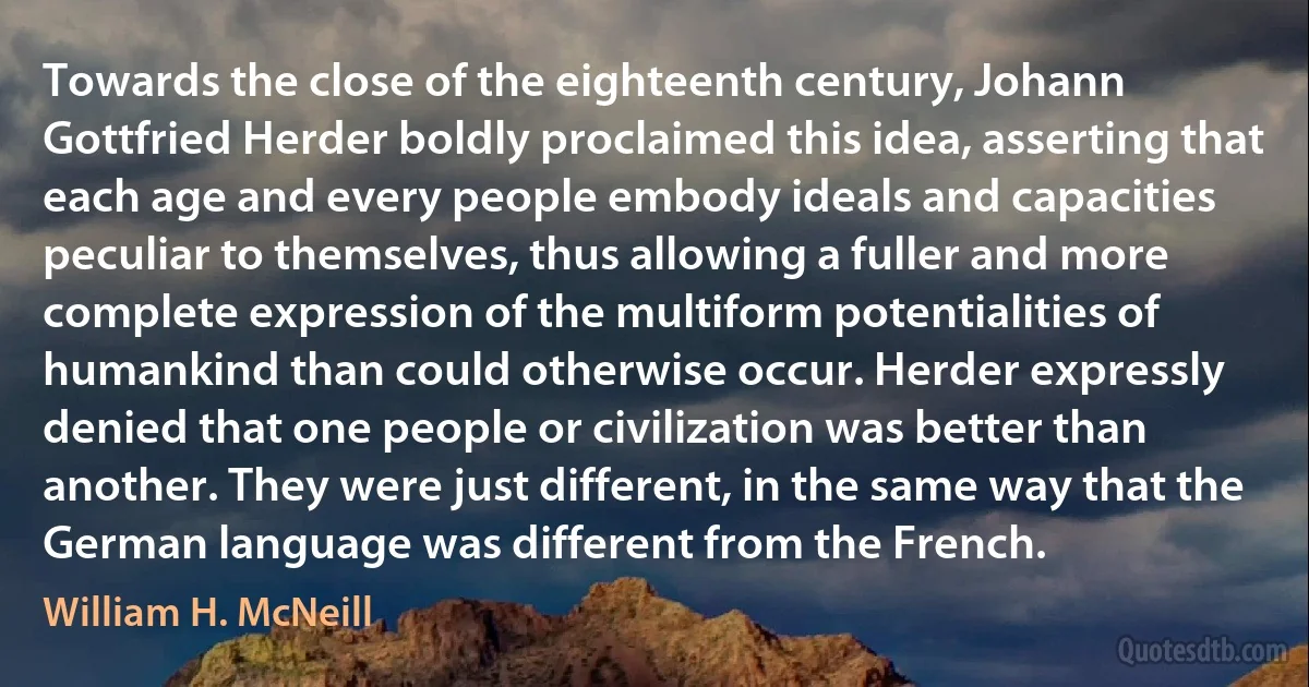 Towards the close of the eighteenth century, Johann Gottfried Herder boldly proclaimed this idea, asserting that each age and every people embody ideals and capacities peculiar to themselves, thus allowing a fuller and more complete expression of the multiform potentialities of humankind than could otherwise occur. Herder expressly denied that one people or civilization was better than another. They were just different, in the same way that the German language was different from the French. (William H. McNeill)