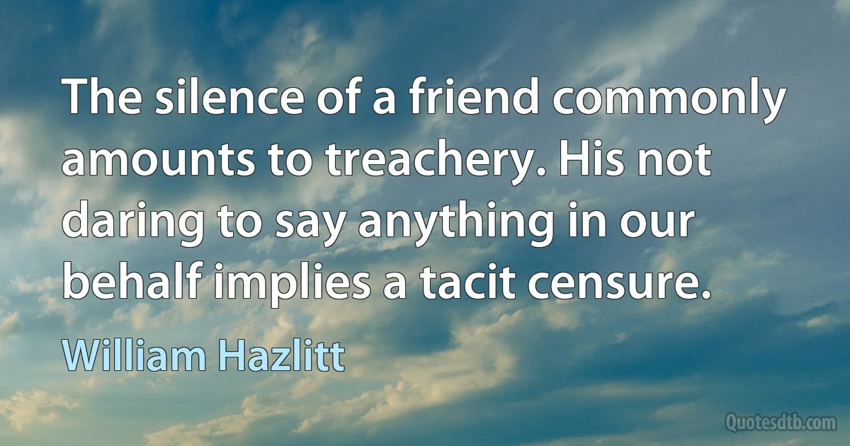 The silence of a friend commonly amounts to treachery. His not daring to say anything in our behalf implies a tacit censure. (William Hazlitt)