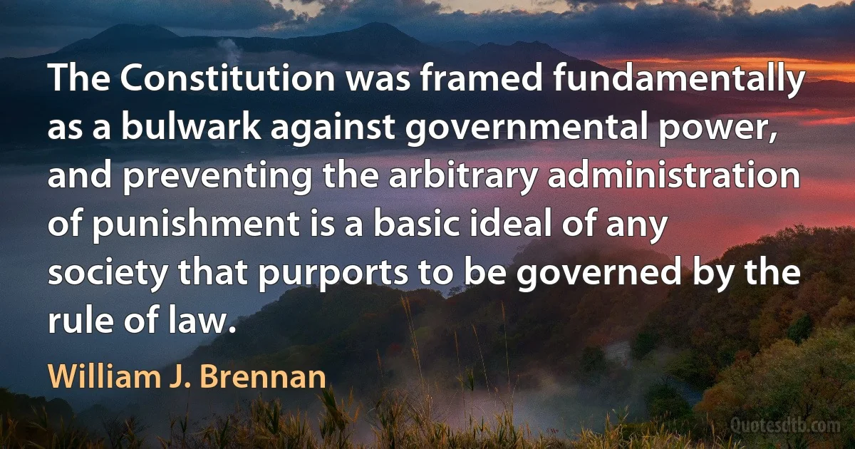 The Constitution was framed fundamentally as a bulwark against governmental power, and preventing the arbitrary administration of punishment is a basic ideal of any society that purports to be governed by the rule of law. (William J. Brennan)