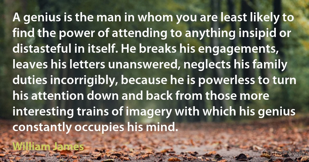 A genius is the man in whom you are least likely to find the power of attending to anything insipid or distasteful in itself. He breaks his engagements, leaves his letters unanswered, neglects his family duties incorrigibly, because he is powerless to turn his attention down and back from those more interesting trains of imagery with which his genius constantly occupies his mind. (William James)