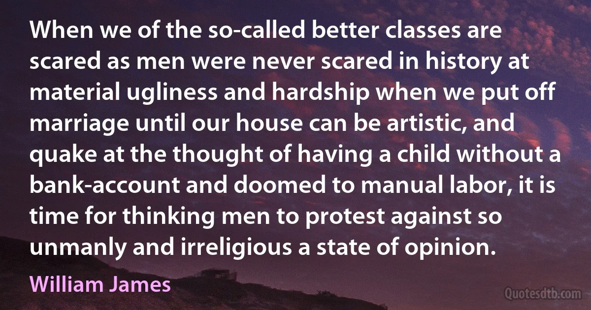 When we of the so-called better classes are scared as men were never scared in history at material ugliness and hardship when we put off marriage until our house can be artistic, and quake at the thought of having a child without a bank-account and doomed to manual labor, it is time for thinking men to protest against so unmanly and irreligious a state of opinion. (William James)