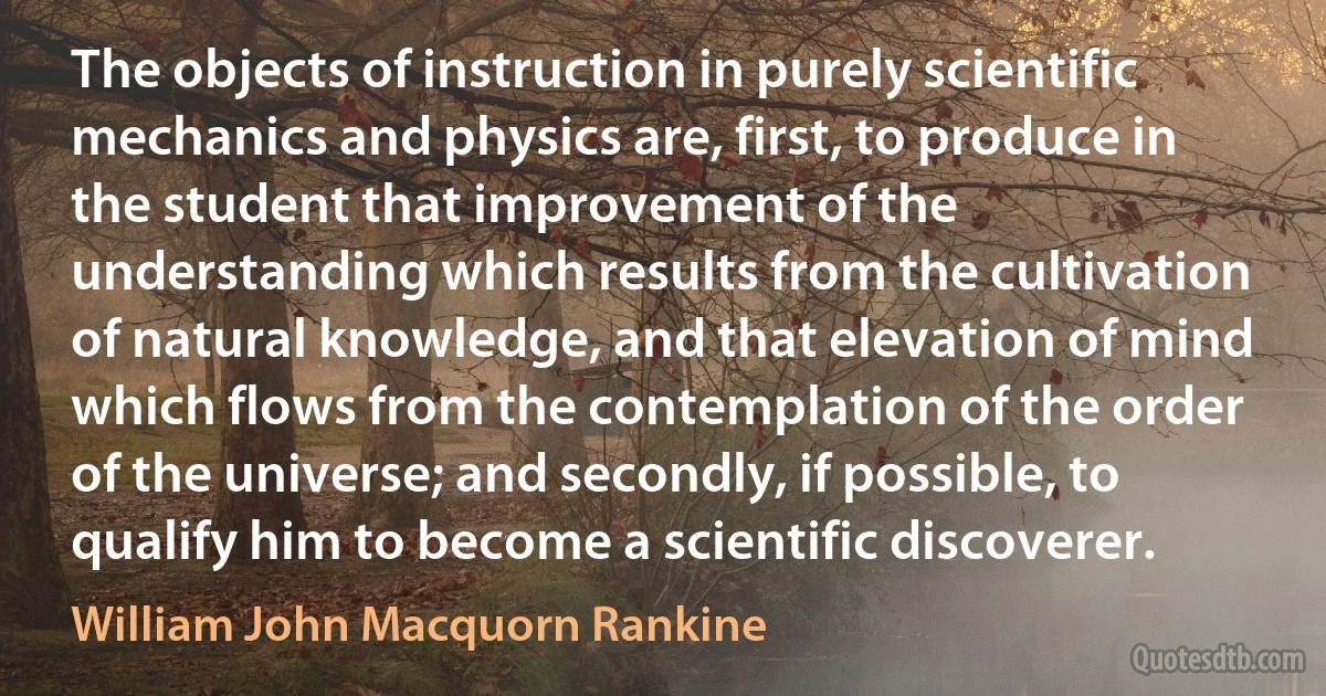 The objects of instruction in purely scientific mechanics and physics are, first, to produce in the student that improvement of the understanding which results from the cultivation of natural knowledge, and that elevation of mind which flows from the contemplation of the order of the universe; and secondly, if possible, to qualify him to become a scientific discoverer. (William John Macquorn Rankine)