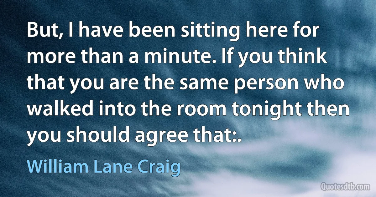 But, I have been sitting here for more than a minute. If you think that you are the same person who walked into the room tonight then you should agree that:. (William Lane Craig)