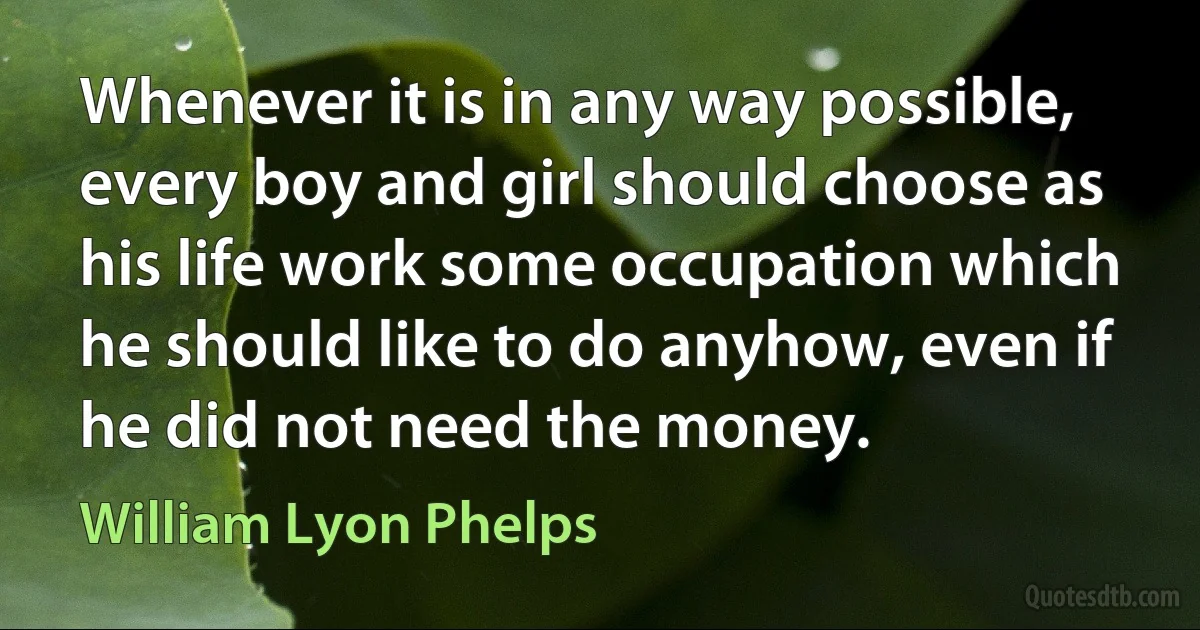 Whenever it is in any way possible, every boy and girl should choose as his life work some occupation which he should like to do anyhow, even if he did not need the money. (William Lyon Phelps)