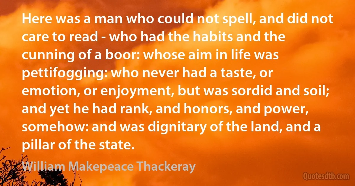 Here was a man who could not spell, and did not care to read - who had the habits and the cunning of a boor: whose aim in life was pettifogging: who never had a taste, or emotion, or enjoyment, but was sordid and soil; and yet he had rank, and honors, and power, somehow: and was dignitary of the land, and a pillar of the state. (William Makepeace Thackeray)