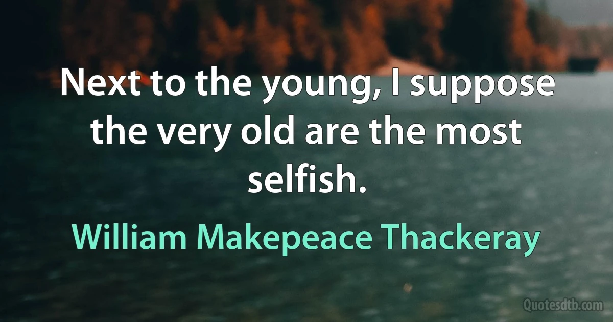 Next to the young, I suppose the very old are the most selfish. (William Makepeace Thackeray)