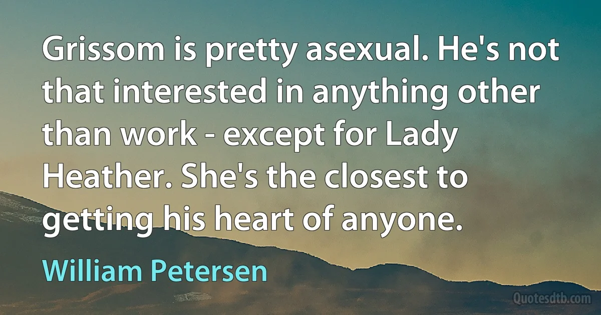 Grissom is pretty asexual. He's not that interested in anything other than work - except for Lady Heather. She's the closest to getting his heart of anyone. (William Petersen)