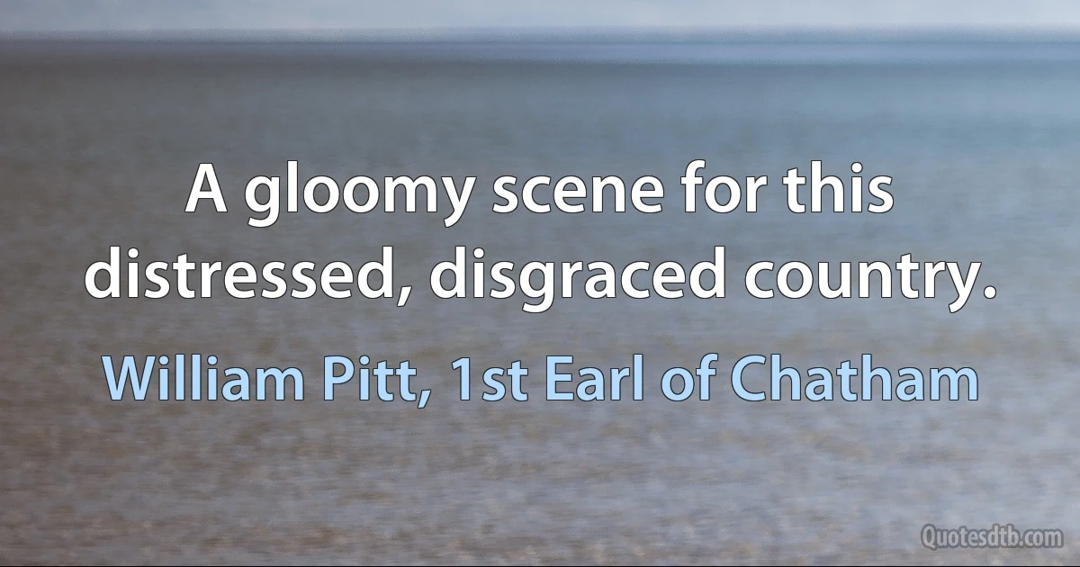 A gloomy scene for this distressed, disgraced country. (William Pitt, 1st Earl of Chatham)