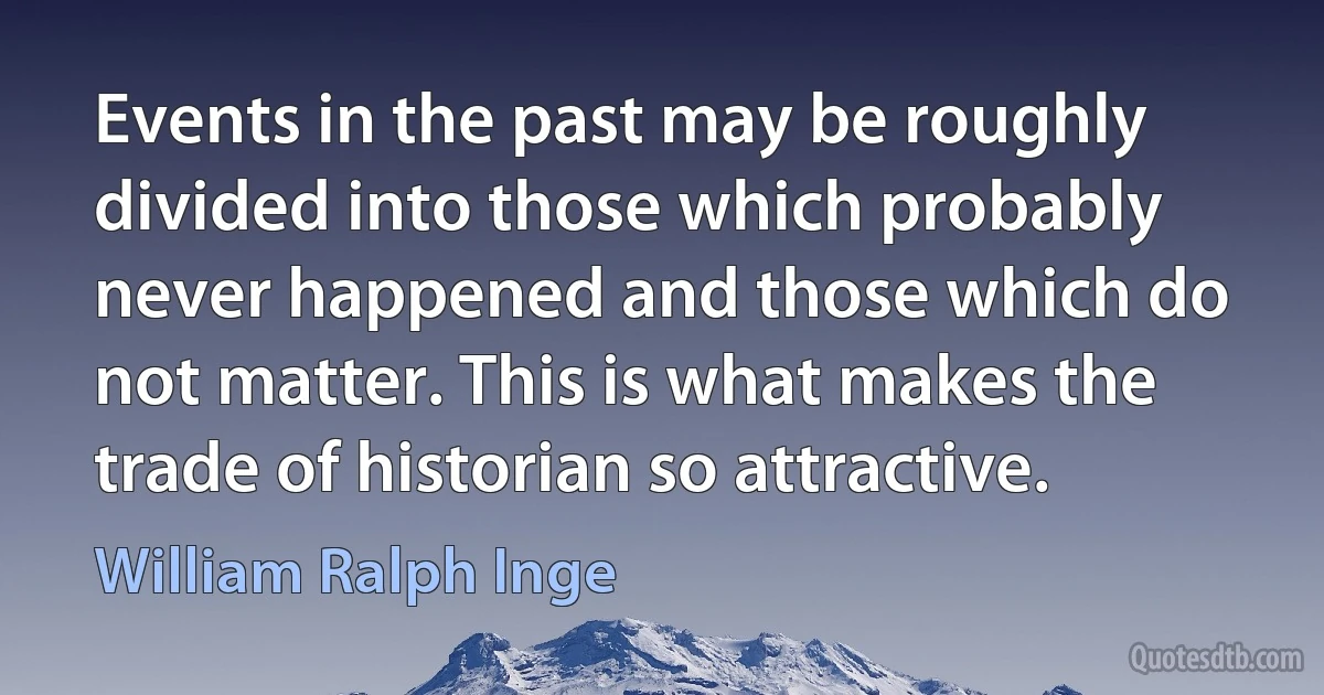 Events in the past may be roughly divided into those which probably never happened and those which do not matter. This is what makes the trade of historian so attractive. (William Ralph Inge)