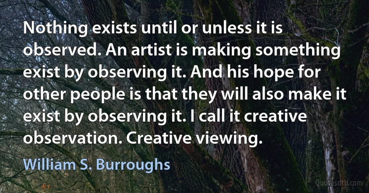 Nothing exists until or unless it is observed. An artist is making something exist by observing it. And his hope for other people is that they will also make it exist by observing it. I call it creative observation. Creative viewing. (William S. Burroughs)