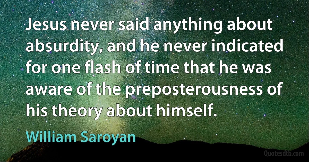 Jesus never said anything about absurdity, and he never indicated for one flash of time that he was aware of the preposterousness of his theory about himself. (William Saroyan)