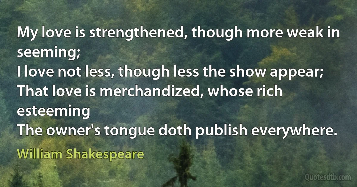 My love is strengthened, though more weak in seeming;
I love not less, though less the show appear;
That love is merchandized, whose rich esteeming
The owner's tongue doth publish everywhere. (William Shakespeare)