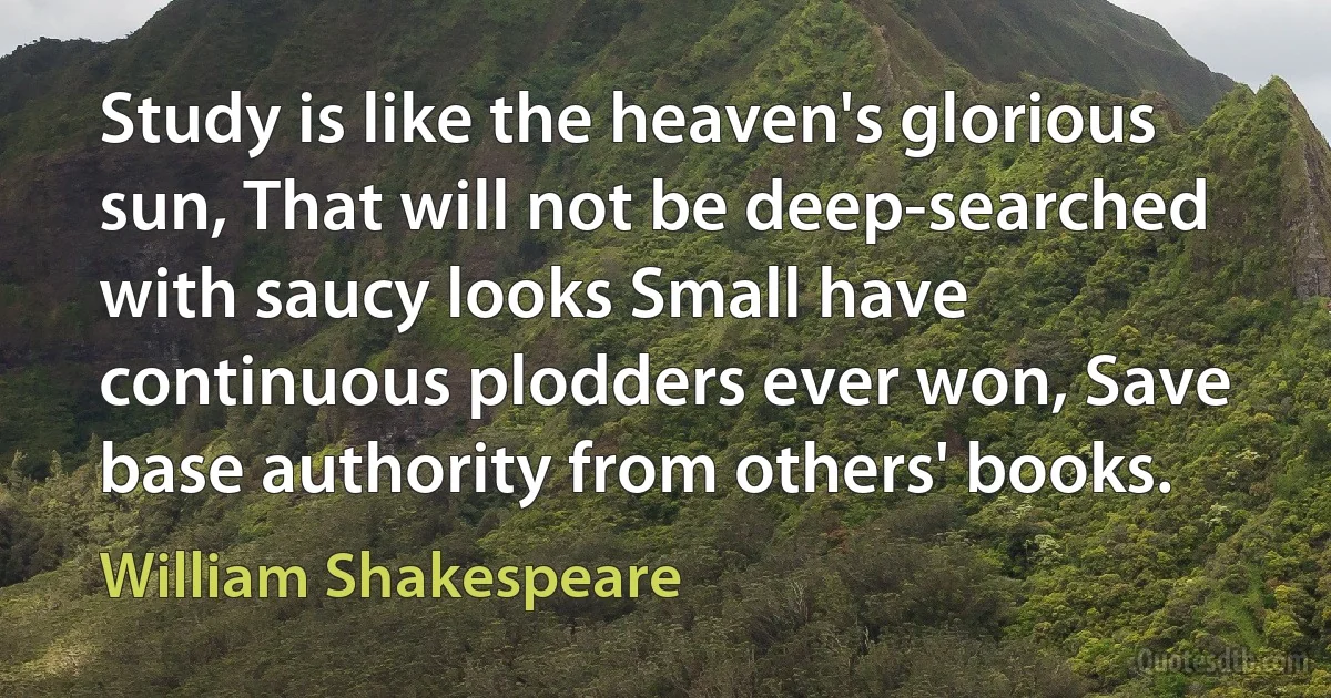 Study is like the heaven's glorious sun, That will not be deep-searched with saucy looks Small have continuous plodders ever won, Save base authority from others' books. (William Shakespeare)