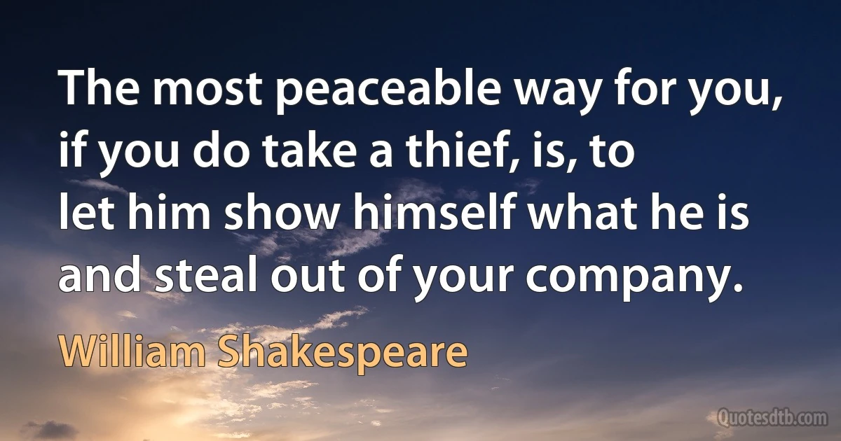 The most peaceable way for you, if you do take a thief, is, to let him show himself what he is and steal out of your company. (William Shakespeare)