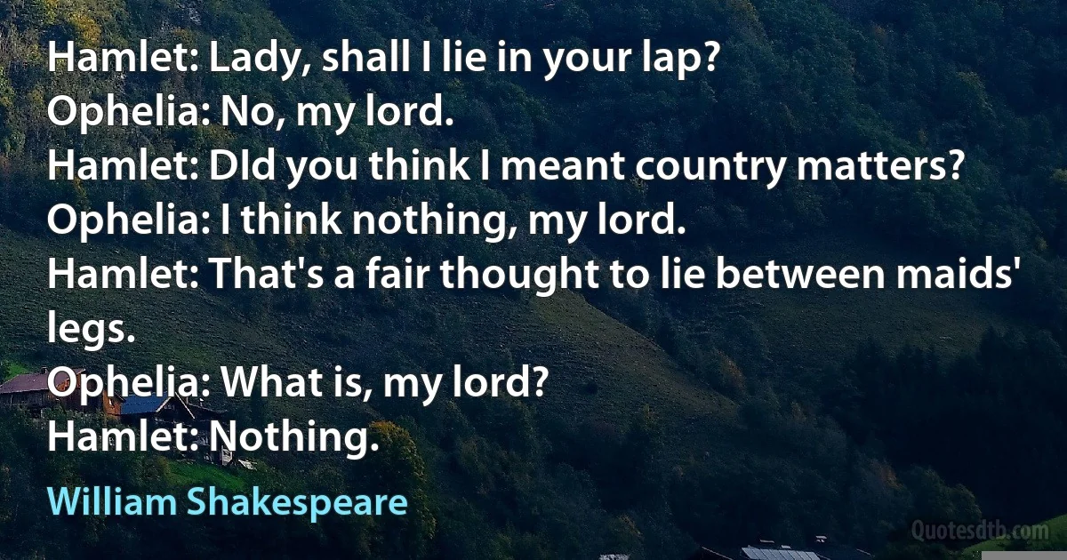 Hamlet: Lady, shall I lie in your lap?
Ophelia: No, my lord.
Hamlet: DId you think I meant country matters?
Ophelia: I think nothing, my lord.
Hamlet: That's a fair thought to lie between maids' legs.
Ophelia: What is, my lord?
Hamlet: Nothing. (William Shakespeare)