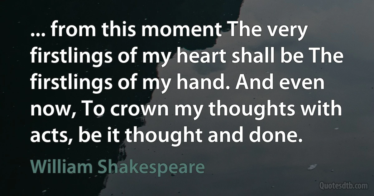 ... from this moment The very firstlings of my heart shall be The firstlings of my hand. And even now, To crown my thoughts with acts, be it thought and done. (William Shakespeare)