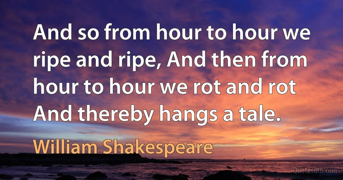 And so from hour to hour we ripe and ripe, And then from hour to hour we rot and rot And thereby hangs a tale. (William Shakespeare)