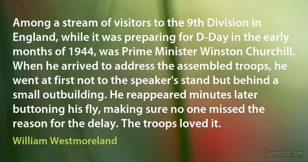 Among a stream of visitors to the 9th Division in England, while it was preparing for D-Day in the early months of 1944, was Prime Minister Winston Churchill. When he arrived to address the assembled troops, he went at first not to the speaker's stand but behind a small outbuilding. He reappeared minutes later buttoning his fly, making sure no one missed the reason for the delay. The troops loved it. (William Westmoreland)