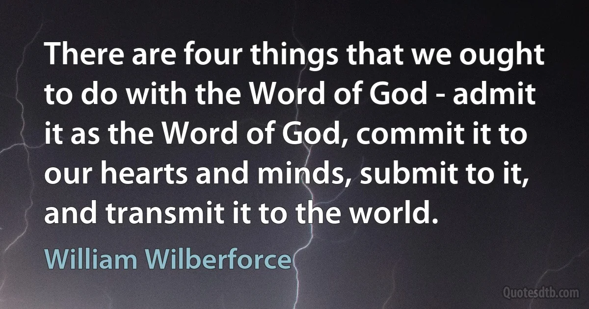 There are four things that we ought to do with the Word of God - admit it as the Word of God, commit it to our hearts and minds, submit to it, and transmit it to the world. (William Wilberforce)