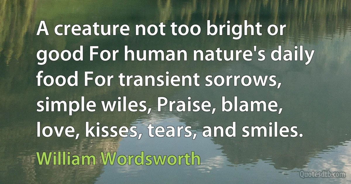 A creature not too bright or good For human nature's daily food For transient sorrows, simple wiles, Praise, blame, love, kisses, tears, and smiles. (William Wordsworth)