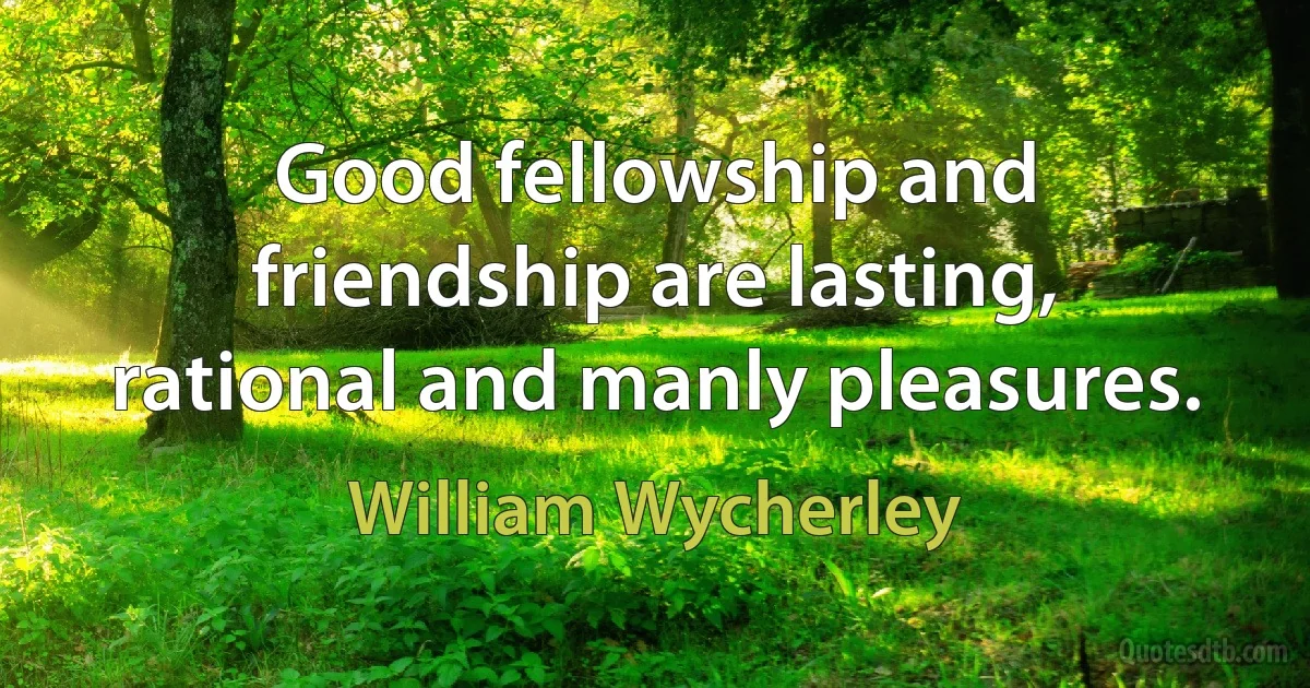 Good fellowship and friendship are lasting, rational and manly pleasures. (William Wycherley)