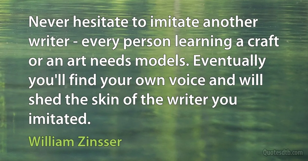 Never hesitate to imitate another writer - every person learning a craft or an art needs models. Eventually you'll find your own voice and will shed the skin of the writer you imitated. (William Zinsser)