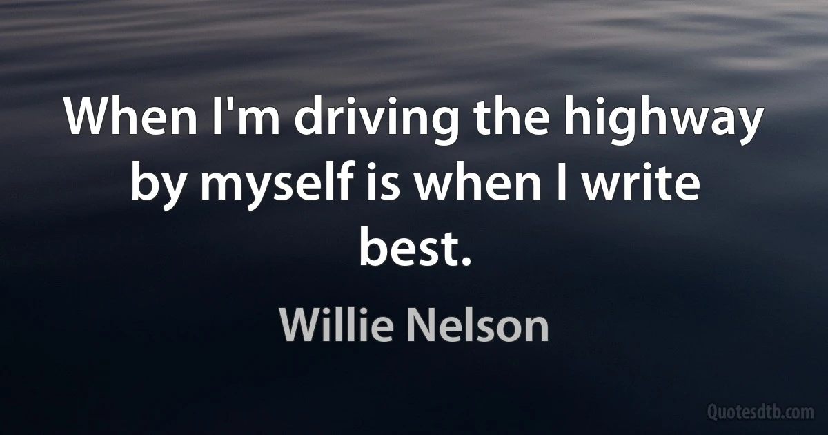 When I'm driving the highway by myself is when I write best. (Willie Nelson)