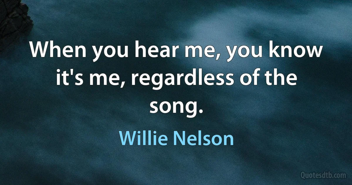 When you hear me, you know it's me, regardless of the song. (Willie Nelson)