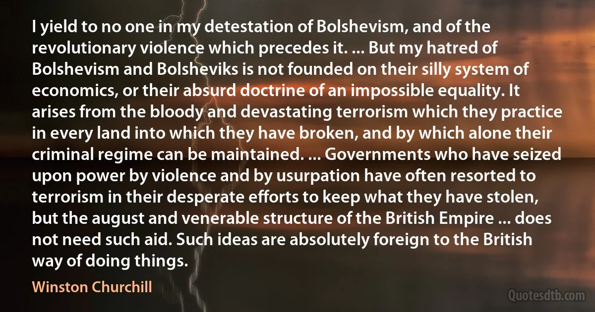 I yield to no one in my detestation of Bolshevism, and of the revolutionary violence which precedes it. ... But my hatred of Bolshevism and Bolsheviks is not founded on their silly system of economics, or their absurd doctrine of an impossible equality. It arises from the bloody and devastating terrorism which they practice in every land into which they have broken, and by which alone their criminal regime can be maintained. ... Governments who have seized upon power by violence and by usurpation have often resorted to terrorism in their desperate efforts to keep what they have stolen, but the august and venerable structure of the British Empire ... does not need such aid. Such ideas are absolutely foreign to the British way of doing things. (Winston Churchill)