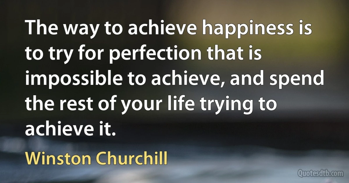 The way to achieve happiness is to try for perfection that is impossible to achieve, and spend the rest of your life trying to achieve it. (Winston Churchill)