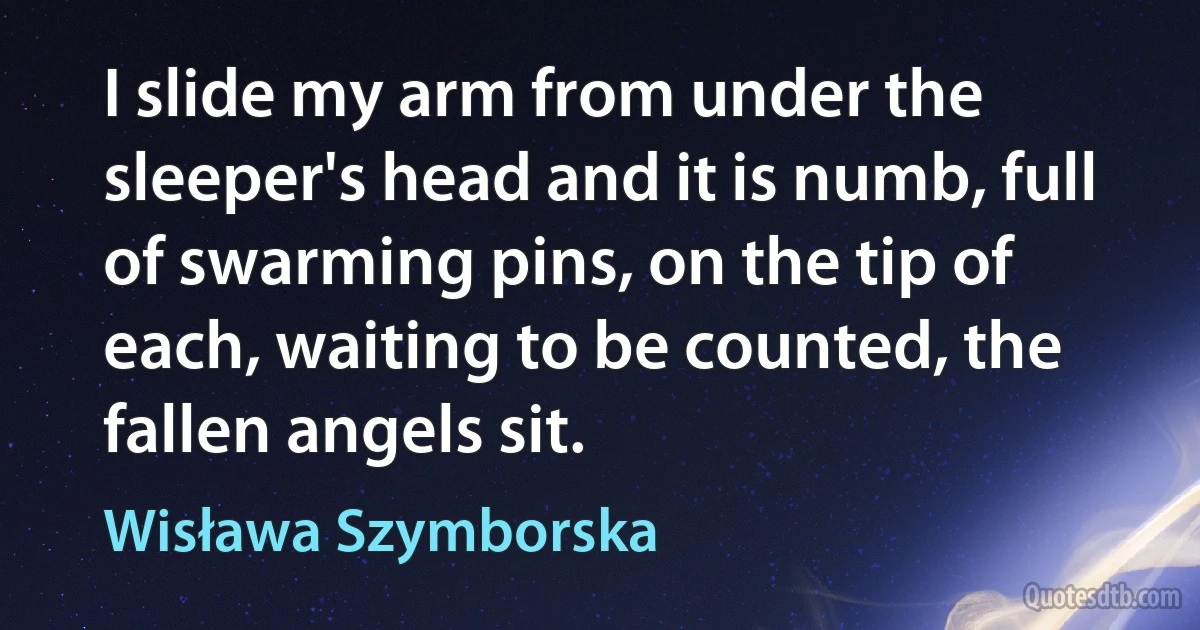 I slide my arm from under the sleeper's head and it is numb, full of swarming pins, on the tip of each, waiting to be counted, the fallen angels sit. (Wisława Szymborska)