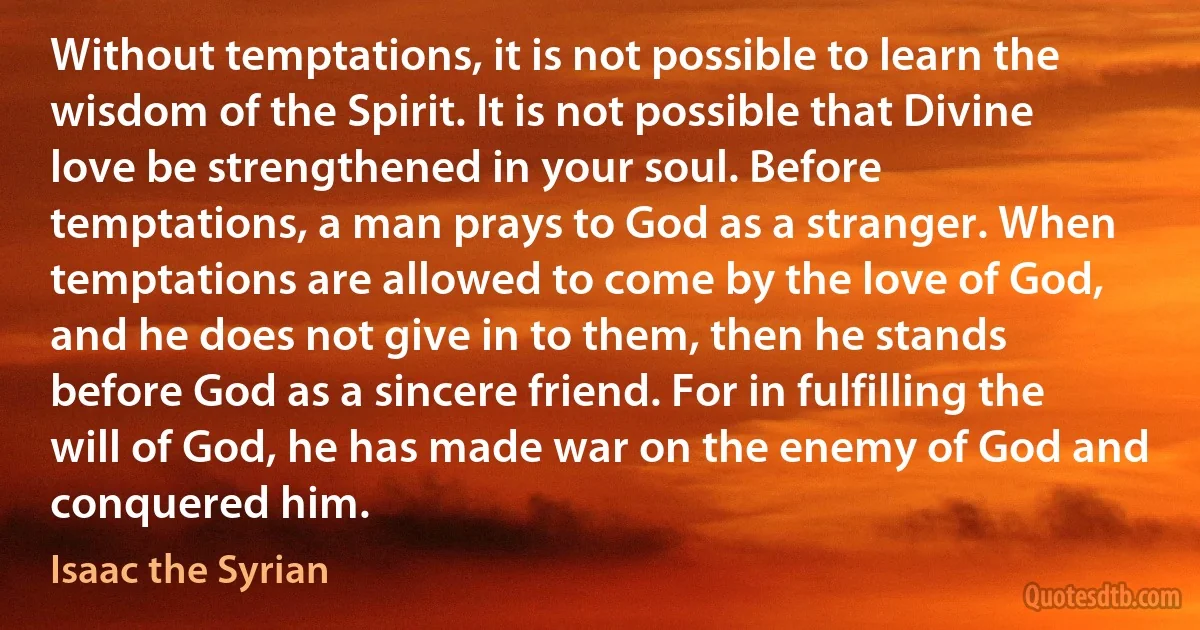 Without temptations, it is not possible to learn the wisdom of the Spirit. It is not possible that Divine love be strengthened in your soul. Before temptations, a man prays to God as a stranger. When temptations are allowed to come by the love of God, and he does not give in to them, then he stands before God as a sincere friend. For in fulfilling the will of God, he has made war on the enemy of God and conquered him. (Isaac the Syrian)