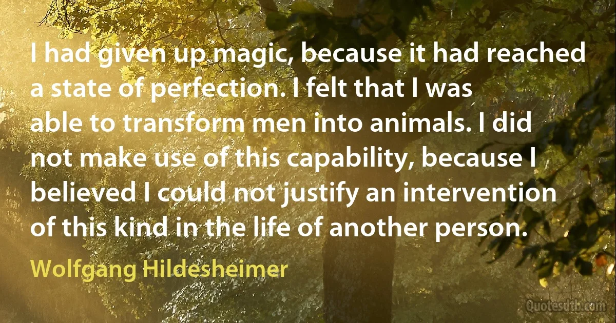 I had given up magic, because it had reached a state of perfection. I felt that I was able to transform men into animals. I did not make use of this capability, because I believed I could not justify an intervention of this kind in the life of another person. (Wolfgang Hildesheimer)