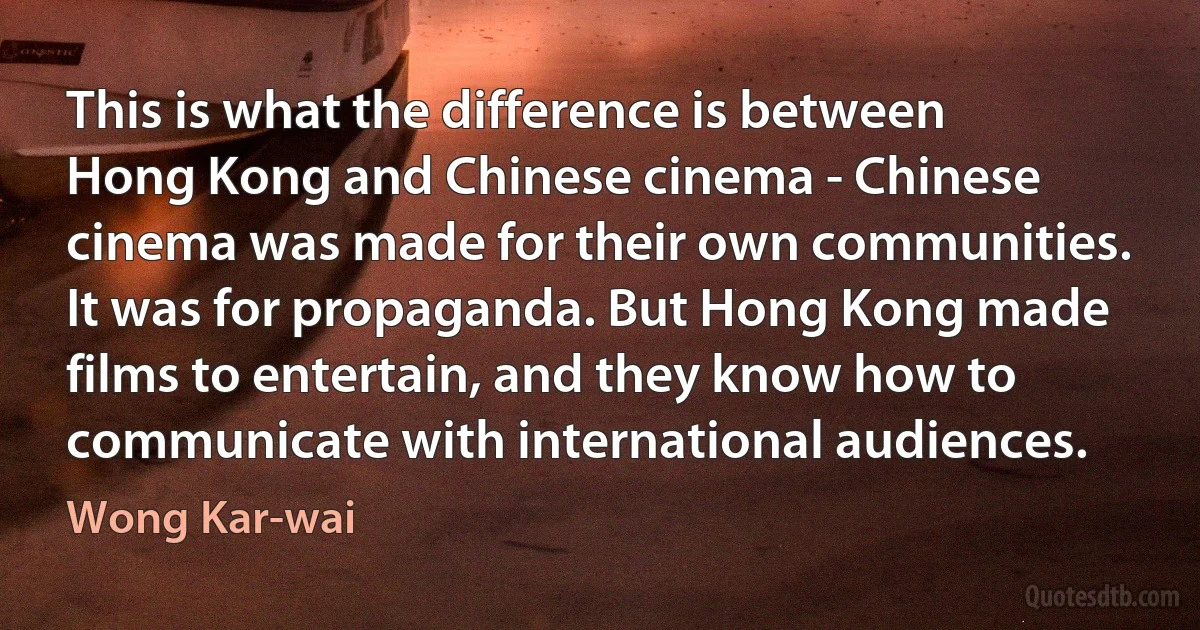 This is what the difference is between Hong Kong and Chinese cinema - Chinese cinema was made for their own communities. It was for propaganda. But Hong Kong made films to entertain, and they know how to communicate with international audiences. (Wong Kar-wai)