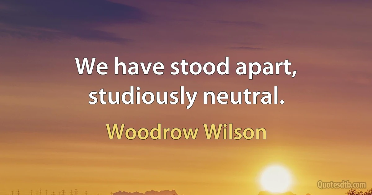 We have stood apart, studiously neutral. (Woodrow Wilson)