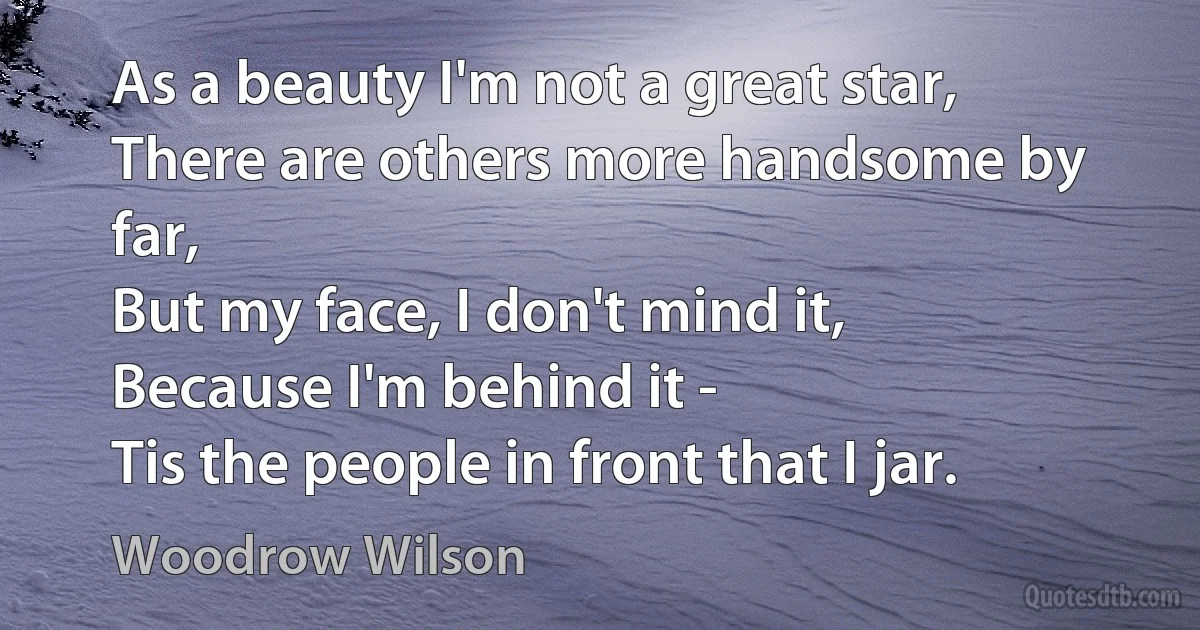 As a beauty I'm not a great star,
There are others more handsome by far,
But my face, I don't mind it,
Because I'm behind it -
Tis the people in front that I jar. (Woodrow Wilson)