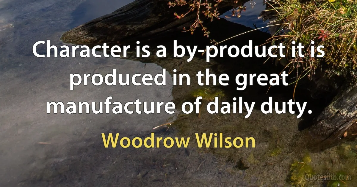 Character is a by-product it is produced in the great manufacture of daily duty. (Woodrow Wilson)