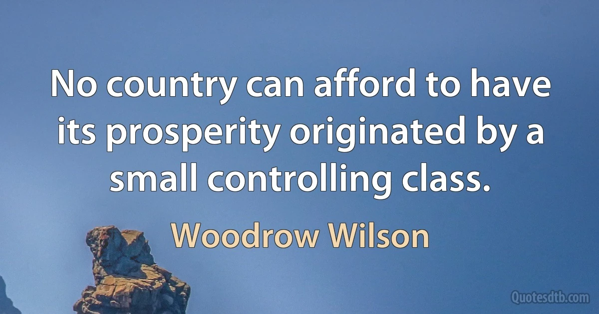 No country can afford to have its prosperity originated by a small controlling class. (Woodrow Wilson)