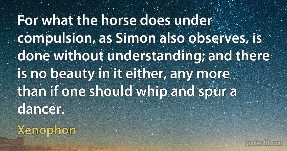 For what the horse does under compulsion, as Simon also observes, is done without understanding; and there is no beauty in it either, any more than if one should whip and spur a dancer. (Xenophon)