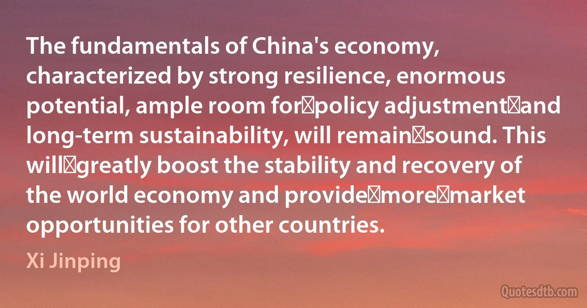 The fundamentals of China's economy, characterized by strong resilience, enormous potential, ample room for policy adjustment and long-term sustainability, will remain sound. This will greatly boost the stability and recovery of the world economy and provide more market opportunities for other countries. (Xi Jinping)