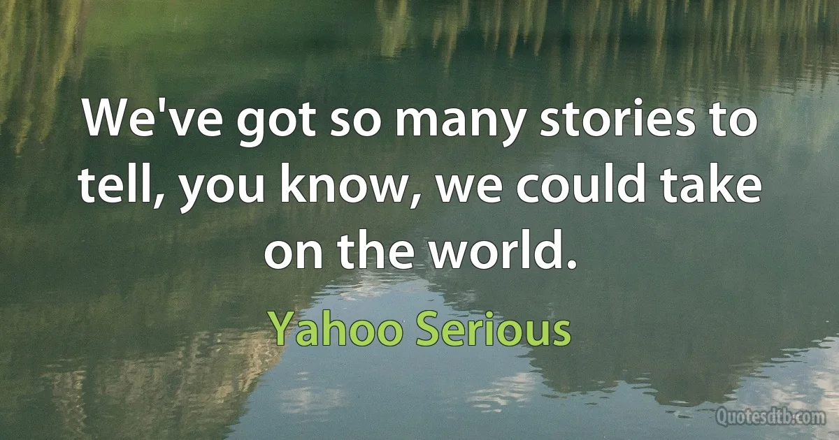 We've got so many stories to tell, you know, we could take on the world. (Yahoo Serious)