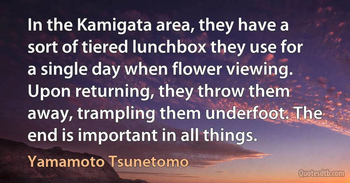 In the Kamigata area, they have a sort of tiered lunchbox they use for a single day when flower viewing. Upon returning, they throw them away, trampling them underfoot. The end is important in all things. (Yamamoto Tsunetomo)