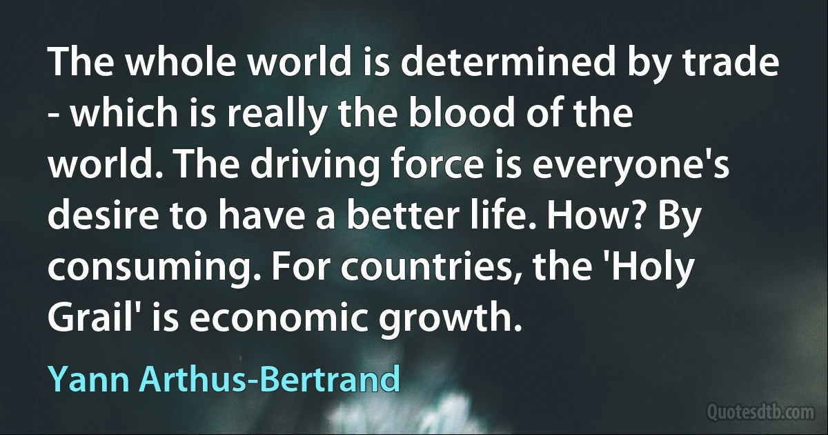 The whole world is determined by trade - which is really the blood of the world. The driving force is everyone's desire to have a better life. How? By consuming. For countries, the 'Holy Grail' is economic growth. (Yann Arthus-Bertrand)