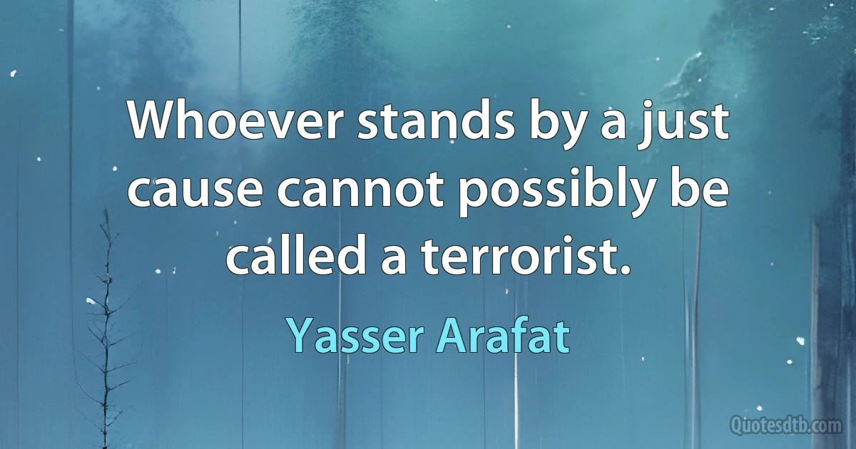 Whoever stands by a just cause cannot possibly be called a terrorist. (Yasser Arafat)