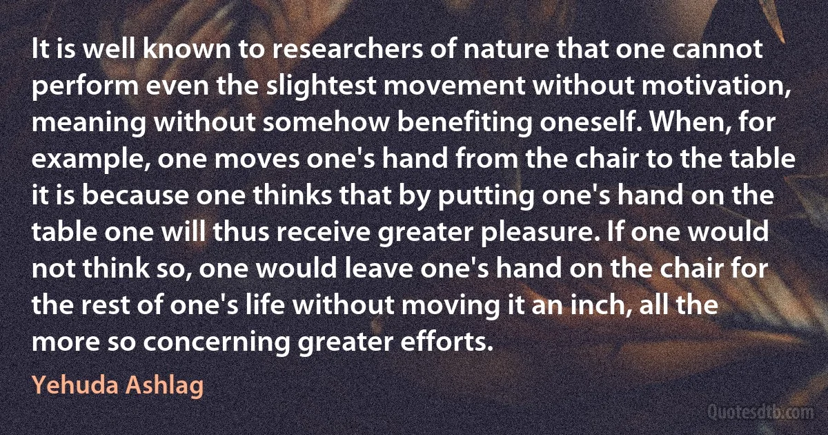 It is well known to researchers of nature that one cannot perform even the slightest movement without motivation, meaning without somehow benefiting oneself. When, for example, one moves one's hand from the chair to the table it is because one thinks that by putting one's hand on the table one will thus receive greater pleasure. If one would not think so, one would leave one's hand on the chair for the rest of one's life without moving it an inch, all the more so concerning greater efforts. (Yehuda Ashlag)