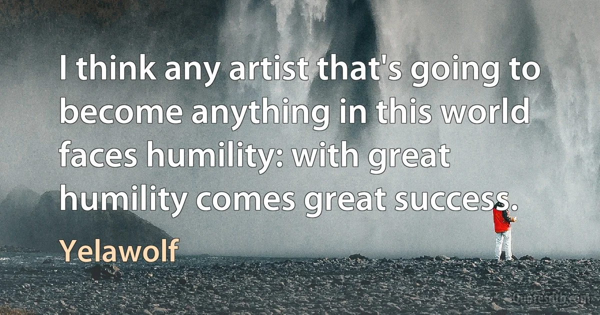 I think any artist that's going to become anything in this world faces humility: with great humility comes great success. (Yelawolf)