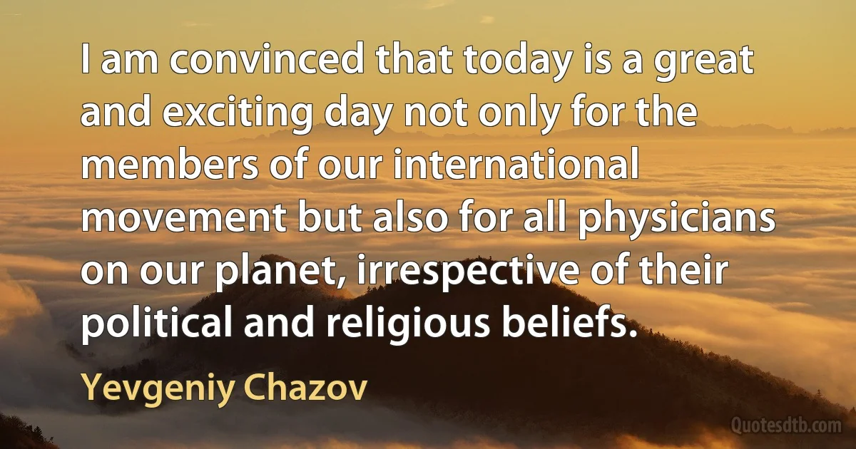 I am convinced that today is a great and exciting day not only for the members of our international movement but also for all physicians on our planet, irrespective of their political and religious beliefs. (Yevgeniy Chazov)