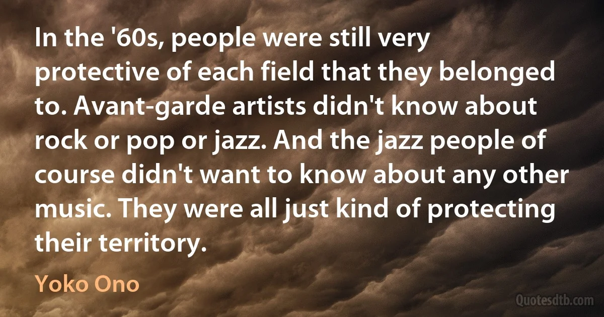 In the '60s, people were still very protective of each field that they belonged to. Avant-garde artists didn't know about rock or pop or jazz. And the jazz people of course didn't want to know about any other music. They were all just kind of protecting their territory. (Yoko Ono)